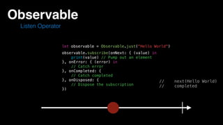 Observable
Listen Operator
let observable = Observable.just("Hello World")
// next(Hello World)
// completed
observable.subscribe(onNext: { (value) in
print(value) // Pump out an element
}, onError: { (error) in
// Catch error
}, onCompleted: {
// Catch completed
}, onDisposed: {
// Dispose the subscription
})
 