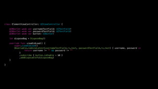 class ElementViewController: UIViewController {
@IBOutlet weak var usernameTextField: UITextField!
@IBOutlet weak var passwordTextField: UITextField!
@IBOutlet weak var button: UIButton!
let disposeBag = DisposeBag()
override func viewDidLoad() {
super.viewDidLoad()
Observable.combineLatest(usernameTextField.rx.text, passwordTextField.rx.text) { username, password in
return username != "" && password != ""
}
.subscribe { button.isEnable = $0 }
.addDisposableTo(disposeBag)
}
}
 