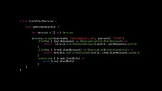 class CreditCardService {
func getCreditCards() {
let service = [] as! Service
service.rxLogin(username: "admin@gmail.com", password: "12345")
.flatMap { (authResponse) -> Observable<CreditCardAccount> in
return service.rxCredidCardAccount(userId: authResponse.userId)
}
.flatMap { (creditCardAccount) -> Observable<[CreditCardInfo]> in
return service.rxAllCreditCards(userId: creditCardAccount.cardsId)
}
.subscribe { (creditCardInfo) in
print(creditCardInfo)
}
}
}
 