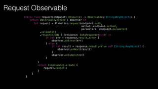 let request = Alamofire.request(endpoint.path,
method: endpoint.method,
parameters: endpoint.parameter)
.validate()
.responseJSON { (response: DataResponse<Any>) in
if let err = response.result.error {
observer.onError(err)
} else {
if let result = response.result.value as? [String:AnyObject] {
observer.onNext(result)
}
observer.onCompleted()
}
static func request(endpoint: Resource) -> Observable<[String:AnyObject]> {
return Observable.create { observer in
}
return Disposables.create {
request.cancel()
}
}
}
Request Observable
 
