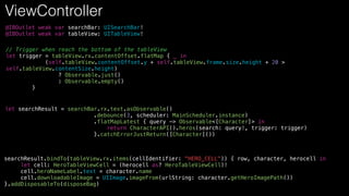 @IBOutlet weak var searchBar: UISearchBar!
@IBOutlet weak var tableView: UITableView!
// Trigger when reach the bottom of the tableView
let trigger = tableView.rx.contentOffset.flatMap { _ in
(self.tableView.contentOffset.y + self.tableView.frame.size.height + 20 >
self.tableView.contentSize.height)
? Observable.just()
: Observable.empty()
}
let searchResult = searchBar.rx.text.asObservable()
.debounce(3, scheduler: MainScheduler.instance)
.flatMapLatest { query -> Observable<[Character]> in
return CharacterAPI().heros(search: query!, trigger: trigger)
}.catchErrorJustReturn([Character]())
searchResult.bindTo(tableView.rx.items(cellIdentifier: "HERO_CELL")) { row, character, herocell in
let cell: HeroTableViewCell = (herocell as? HeroTableViewCell)!
cell.heroNameLabel.text = character.name
cell.downloadableImage = UIImage.imageFrom(urlString: character.getHeroImagePath())
}.addDisposableTo(disposeBag)
ViewController
 