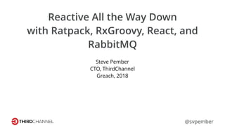 Reactive All the Way Down
with Ratpack, RxGroovy, React, and
RabbitMQ
Steve Pember
CTO, ThirdChannel
Greach, 2018
@svpember
 