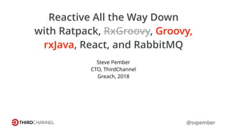 Reactive All the Way Down
with Ratpack, RxGroovy, Groovy,
rxJava, React, and RabbitMQ
Steve Pember
CTO, ThirdChannel
Greach, 2018
@svpember
 