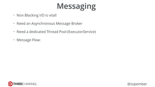 @svpember
Messaging
• Non Blocking I/O is vital!
• Need an Asynchronous Message Broker
• Need a dedicated Thread Pool (ExecutorService)
• Message Flow:
 