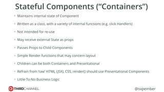 @svpember
Stateful Components (“Containers”)
• Maintains internal state of Component
• Written as a class, with a variety of internal functions (e.g. click Handlers)
• Not intended for re-use
• May receive external State as props
• Passes Props to Child Components
• Simple Render functions that may concern layout
• Children can be both Containers and Presentational
• Refrain from ‘raw’ HTML (JSX), CSS, render() should use Presentational Components
• Little-To-No Business Logic
 