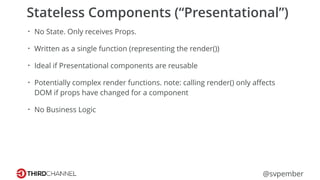 @svpember
Stateless Components (“Presentational”)
• No State. Only receives Props.
• Written as a single function (representing the render())
• Ideal if Presentational components are reusable
• Potentially complex render functions. note: calling render() only aﬀects
DOM if props have changed for a component
• No Business Logic
 