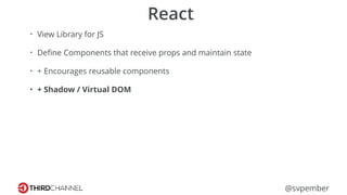 @svpember
React
• View Library for JS
• Deﬁne Components that receive props and maintain state
• + Encourages reusable components
• + Shadow / Virtual DOM
 