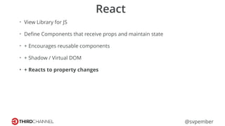 @svpember
React
• View Library for JS
• Deﬁne Components that receive props and maintain state
• + Encourages reusable components
• + Shadow / Virtual DOM
• + Reacts to property changes
 
