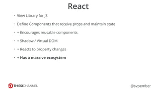 @svpember
React
• View Library for JS
• Deﬁne Components that receive props and maintain state
• + Encourages reusable components
• + Shadow / Virtual DOM
• + Reacts to property changes
• + Has a massive ecosystem
 