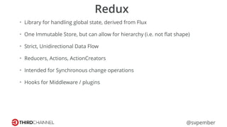 @svpember
Redux
• Library for handling global state, derived from Flux
• One Immutable Store, but can allow for hierarchy (i.e. not ﬂat shape)
• Strict, Unidirectional Data Flow
• Reducers, Actions, ActionCreators
• Intended for Synchronous change operations
• Hooks for Middleware / plugins
 
