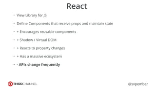 @svpember
React
• View Library for JS
• Deﬁne Components that receive props and maintain state
• + Encourages reusable components
• + Shadow / Virtual DOM
• + Reacts to property changes
• + Has a massive ecosystem
• - APIs change frequently
 
