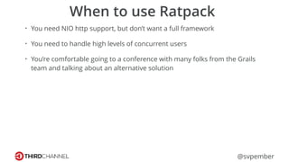 @svpember
When to use Ratpack
• You need NIO http support, but don’t want a full framework
• You need to handle high levels of concurrent users
• You’re comfortable going to a conference with many folks from the Grails
team and talking about an alternative solution
 