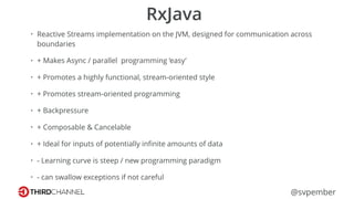 @svpember
RxJava
• Reactive Streams implementation on the JVM, designed for communication across
boundaries
• + Makes Async / parallel programming ‘easy’
• + Promotes a highly functional, stream-oriented style
• + Promotes stream-oriented programming
• + Backpressure
• + Composable & Cancelable
• + Ideal for inputs of potentially inﬁnite amounts of data
• - Learning curve is steep / new programming paradigm
• - can swallow exceptions if not careful
 
