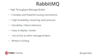@svpember
RabbitMQ
• High Throughput Message Broker
• + Complex and Powerful routing mechanisms
• + High Availability, clustering, back pressure
• + Durability / failure tolerance
• + Easy to deploy / cluster
• - not as fast as other message brokers
• - Written in Erlang
 