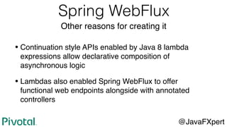 Spring WebFlux
Other reasons for creating it
• Continuation style APIs enabled by Java 8 lambda
expressions allow declarative composition of
asynchronous logic
• Lambdas also enabled Spring WebFlux to offer
functional web endpoints alongside with annotated
controllers
@JavaFXpert
 