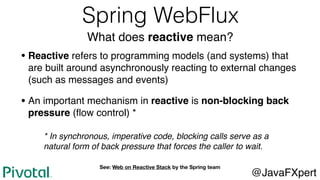 Spring WebFlux
What does reactive mean?
• Reactive refers to programming models (and systems) that
are built around asynchronously reacting to external changes
(such as messages and events)
• An important mechanism in reactive is non-blocking back
pressure (ﬂow control) *
@JavaFXpert
See: Web on Reactive Stack by the Spring team
* In synchronous, imperative code, blocking calls serve as a
natural form of back pressure that forces the caller to wait.
 