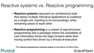 Reactive systems vs. Reactive programming
• Reactive systems represent an architectural style
that allows multiple individual applications to coalesce
as a single unit, reacting to its surroundings, while
remaining aware of each other
• Reactive programming is a subset of asynchronous
programming and a paradigm where the availability of
new information drives the logic forward rather than
having control ﬂow driven by a thread-of-execution
@JavaFXpert
From Reactive programming vs. Reactive systems by Jonas Bonér and Viktor Klang
 
