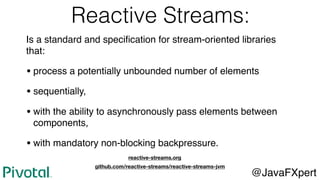 Reactive Streams:
@JavaFXpert
github.com/reactive-streams/reactive-streams-jvm
Is a standard and speciﬁcation for stream-oriented libraries
that:
• process a potentially unbounded number of elements
• sequentially,
• with the ability to asynchronously pass elements between
components,
• with mandatory non-blocking backpressure.
reactive-streams.org
 