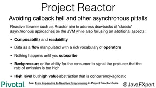 Project Reactor
Avoiding callback hell and other asynchronous pitfalls
Reactive libraries such as Reactor aim to address drawbacks of "classic"
asynchronous approaches on the JVM while also focusing on additional aspects:
• Composability and readability
• Data as a ﬂow manipulated with a rich vocabulary of operators
• Nothing happens until you subscribe
• Backpressure or the ability for the consumer to signal the producer that the
rate of emission is too high
• High level but high value abstraction that is concurrency-agnostic
@JavaFXpertSee: From Imperative to Reactive Programming in Project Reactor Guide
 
