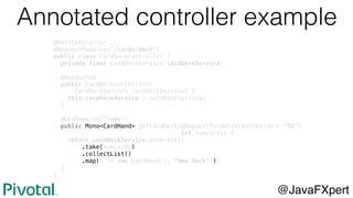 @RestController
@RequestMapping("/cards/deck")
public class CardDeckController {
private final CardDeckService cardDeckService;
@Autowired
public CardDeckController(
CardDeckService cardDeckService) {
this.cardDeckService = cardDeckService;
}
@GetMapping("/new")
public Mono<CardHand> getCardDeck(@RequestParam(defaultValue = "52")
int numcards) {
return cardDeckService.generate()
.take(numcards)
.collectList()
.map(l -> new CardHand(l, "New Deck"));
}
}
Annotated controller example
@JavaFXpert
 