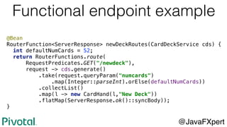 @Bean
RouterFunction<ServerResponse> newDeckRoutes(CardDeckService cds) {
int defaultNumCards = 52;
return RouterFunctions.route(
RequestPredicates.GET("/newdeck"),
request -> cds.generate()
.take(request.queryParam("numcards")
.map(Integer::parseInt).orElse(defaultNumCards))
.collectList()
.map(l -> new CardHand(l,"New Deck"))
.flatMap(ServerResponse.ok()::syncBody));
}
Functional endpoint example
@JavaFXpert
 