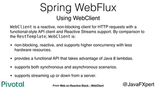 Spring WebFlux
Using WebClient
WebClient is a reactive, non-blocking client for HTTP requests with a
functional-style API client and Reactive Streams support. By comparison to
the RestTemplate, WebClient is:
• non-blocking, reactive, and supports higher concurrency with less
hardware resources.
• provides a functional API that takes advantage of Java 8 lambdas.
• supports both synchronous and asynchronous scenarios.
• supports streaming up or down from a server.
@JavaFXpertFrom Web on Reactive Stack - WebClient
 