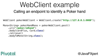 WebClient pokerWebClient = WebClient.create("http://127.0.0.1:8080");
Mono<String> pokerHandMono = pokerWebClient.post()
.uri("/poker/idhand")
.body(cardFlux, Card.class)
.retrieve()
.bodyToMono(String.class);
WebClient example
@JavaFXpert
Calling an endpoint to identify a Poker hand
 