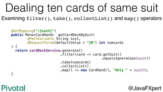 @GetMapping("/{suit}")
public Mono<CardHand> getCardDeckBySuit(
@PathVariable String suit,
@RequestParam(defaultValue = "10") int numcards
) {
return cardDeckService.generate()
.filter(card -> card.getSuit()
.equalsIgnoreCase(suit))
.take(numcards)
.collectList()
.map(l -> new CardHand(l, "Only " + suit));
}
@JavaFXpert
Dealing ten cards of same suit
Examining filter(), take(), collectList() and map() operators
 