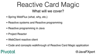 Reactive Card Magic
What will we cover?
• Spring WebFlux (what, why, etc.)
• Reactive systems and Reactive programming
• Reactive programming in Java
• Project Reactor
• WebClient reactive client
• Code and concepts walkthrough of Reactive Card Magic application
@JavaFXpert
 