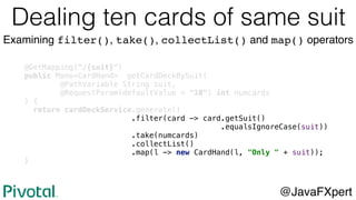 @GetMapping("/{suit}")
public Mono<CardHand> getCardDeckBySuit(
@PathVariable String suit,
@RequestParam(defaultValue = "10") int numcards
) {
return cardDeckService.generate()
.filter(card -> card.getSuit()
.equalsIgnoreCase(suit))
.take(numcards)
.collectList()
.map(l -> new CardHand(l, "Only " + suit));
}
@JavaFXpert
Dealing ten cards of same suit
Examining filter(), take(), collectList() and map() operators
 