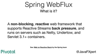 Spring WebFlux
What is it?
@JavaFXpert
A non-blocking, reactive web framework that
supports Reactive Streams back pressure, and
runs on servers such as Netty, Undertow, and
Servlet 3.1+ containers.
See: Web on Reactive Stack by the Spring team
 