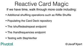 Reactive Card Magic
If we have time, walk through more code including:
• Additional shufﬂing operations such as Rifﬂe Shufﬂe
• Populating the Card Deck repository
• The /shufﬂedealrepeat endpoint
• The /handfrequencies endpoint
• Testing with StepVeriﬁer
@JavaFXpert
 