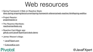 Web resources
• Spring Framework 5 Web on Reactive Stack: 
docs.spring.io/spring/docs/current/spring-framework-reference/web-reactive.html#spring-webﬂux
• Project Reactor: 
projectreactor.io
• The Reactive Manifesto: 
reactivemanifesto.org
• Reactive Card Magic app: 
github.com/JavaFXpert/card-deck-demo
• James Weaver’s blogs:
• JavaFXpert.com
• CulturedEar.com
@JavaFXpert
 