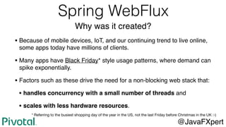 Spring WebFlux
Why was it created?
• Because of mobile devices, IoT, and our continuing trend to live online,
some apps today have millions of clients.
• Many apps have Black Friday* style usage patterns, where demand can
spike exponentially.
• Factors such as these drive the need for a non-blocking web stack that:
• handles concurrency with a small number of threads and
• scales with less hardware resources.
@JavaFXpert
* Referring to the busiest shopping day of the year in the US, not the last Friday before Christmas in the UK :-)
 