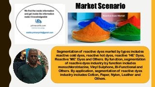 Market Scenario
Segmentation of reactive dyes market by types includes
reactive cold dyes, reactive hot dyes, reactive ‘HE’ Dyes,
Reactive ‘ME’ Dyes and Others. By function, segmentation
of reactive dyes industry by function includes
monochlorotriazine, Vinyl Sulphone, Bi-Functional and
Others. By application, segmentation of reactive dyes
industry includes Cotton, Paper, Nylon, Leather and
Others.
 