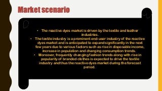 Market scenario
• The reactive dyes market is driven by the textile and leather
industries.
• The textile industry is a prominent end-user industry of the reactive
dyes market and is anticipated to expand significantly in the next
few years due to various factors such as rise in disposable income,
increase in population and changing consumption trends.
• Moreover, frequently changing fashion trends along with rise in
popularity of branded clothes is expected to drive the textile
industry and thus the reactive dyes market during the forecast
period.
 