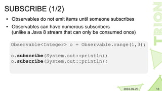 182016-09-20
SUBSCRIBE (1/2)
 Observables do not emit items until someone subscribes
 Observables can have numerous subscribers
(unlike a Java 8 stream that can only be consumed once)
Observable<Integer> o = Observable.range(1,3);
o.subscribe(System.out::println);
o.subscribe(System.out::println);
 