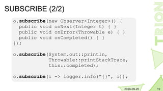 192016-09-20
SUBSCRIBE (2/2)
o.subscribe(new Observer<Integer>() {
public void onNext(Integer t) { }
public void onError(Throwable e) { }
public void onCompleted() { }
});
o.subscribe(System.out::println,
Throwable::printStackTrace,
this::completed);
o.subscribe(i -> logger.info("{}", i));
 