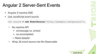 462016-09-20
Angular 2 Server-Sent Events
● Angular 2 reactive SSE
● Use JavaScript event source
• No reactive API
● onmessage vs. onnext
● no oncompleted
→ Need adapter
• Wrap JS event source into Rx Observable
let source = new EventSource('http://example.com/persons');
 