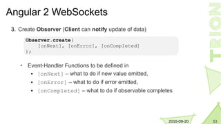532016-09-20
Angular 2 WebSockets
3. Create Observer (Client can notify update of data)
• Event-Handler Functions to be defined in
● [onNext] – what to do if new value emitted,
● [onError] – what to do if error emitted,
● [onCompleted] – what to do if observable completes
Observer.create(
[onNext], [onError], [onCompleted]
);
 