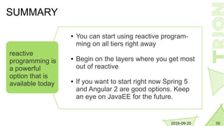 562016-09-20
 You can start using reactive program-
ming on all tiers right away
 Begin on the layers where you get most
out of reactive
 If you want to start right now Spring 5
and Angular 2 are good options. Keep
an eye on JavaEE for the future.
SUMMARY
reactive
programming is
a powerful
option that is
available today
 
