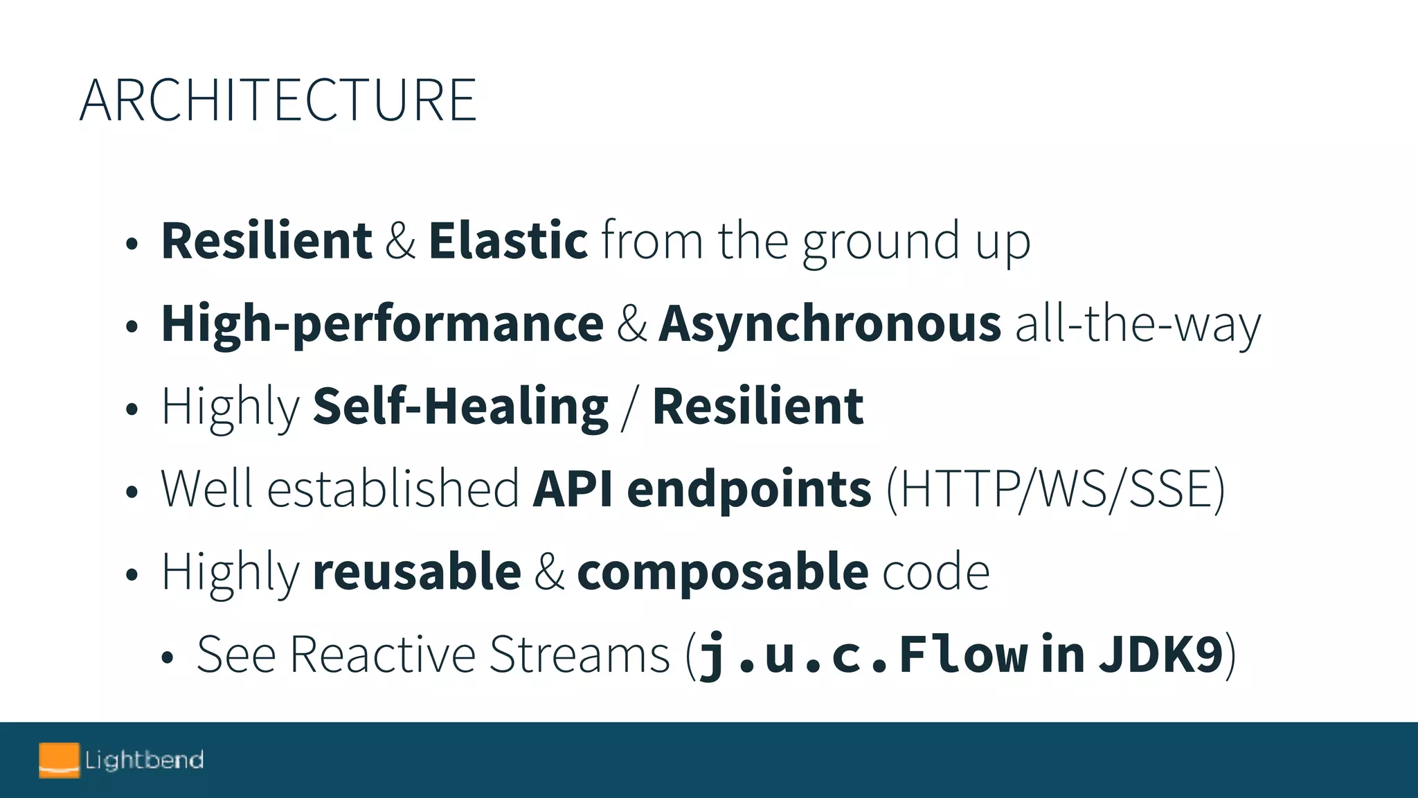 ARCHITECTURE
• Resilient & Elastic from the ground up
• High-performance & Asynchronous all-the-way
• Highly Self-Healing / Resilient
• Well established API endpoints (HTTP/WS/SSE)
• Highly reusable & composable code
• See Reactive Streams (j.u.c.Flow in JDK9)
 