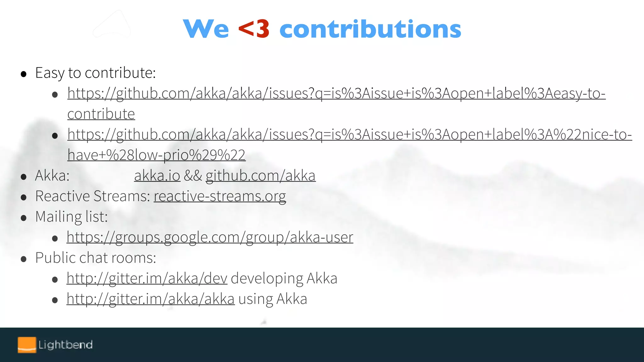 We <3 contributions
• Easy to contribute:
• https://github.com/akka/akka/issues?q=is%3Aissue+is%3Aopen+label%3Aeasy-to-
contribute
• https://github.com/akka/akka/issues?q=is%3Aissue+is%3Aopen+label%3A%22nice-to-
have+%28low-prio%29%22
• Akka: akka.io && github.com/akka
• Reactive Streams: reactive-streams.org
• Mailing list:
• https://groups.google.com/group/akka-user
• Public chat rooms:
• http://gitter.im/akka/dev developing Akka
• http://gitter.im/akka/akka using Akka
 