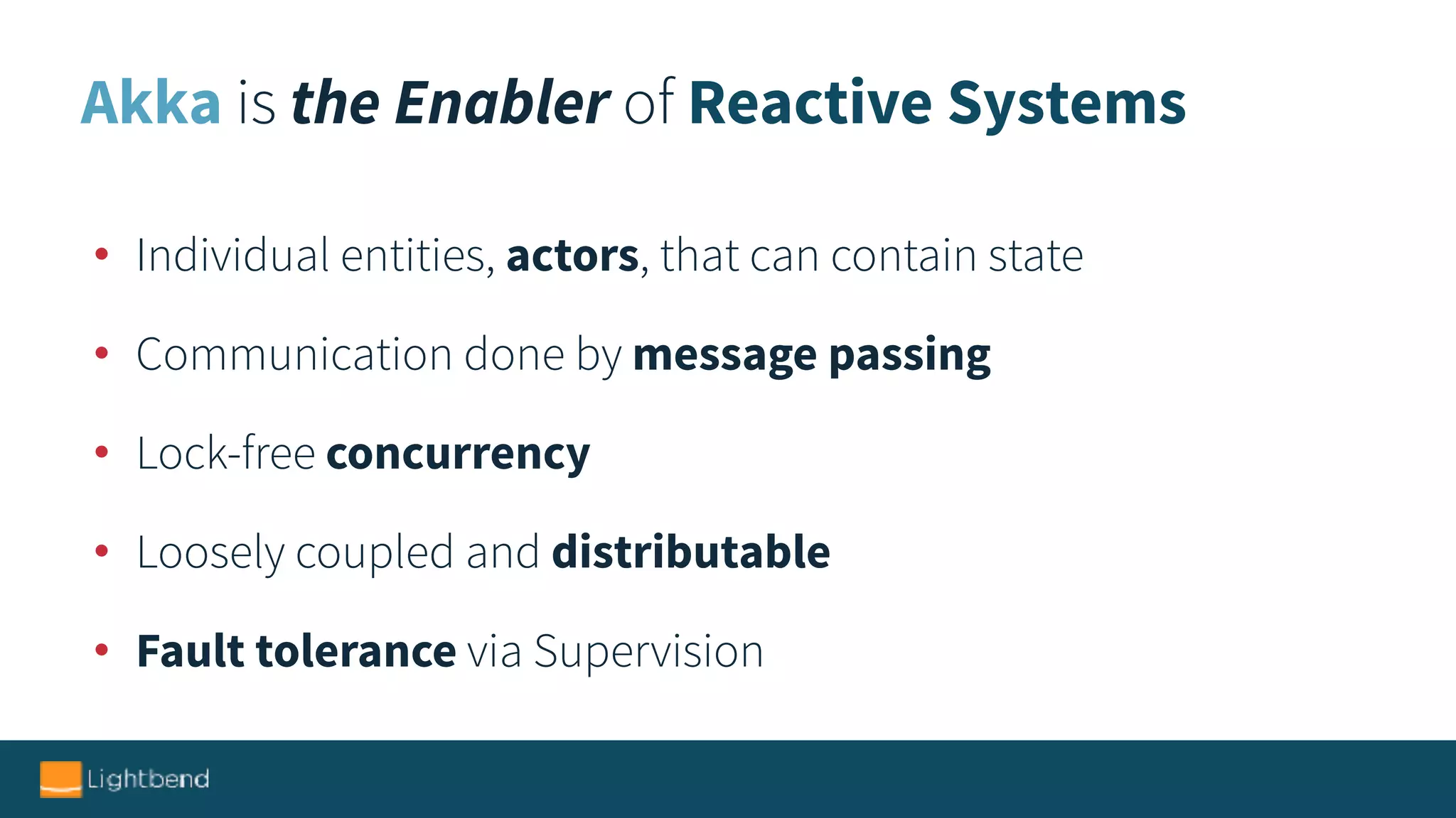 Akka is the Enabler of Reactive Systems
• Individual entities, actors, that can contain state
• Communication done by message passing
• Lock-free concurrency
• Loosely coupled and distributable
• Fault tolerance via Supervision
 