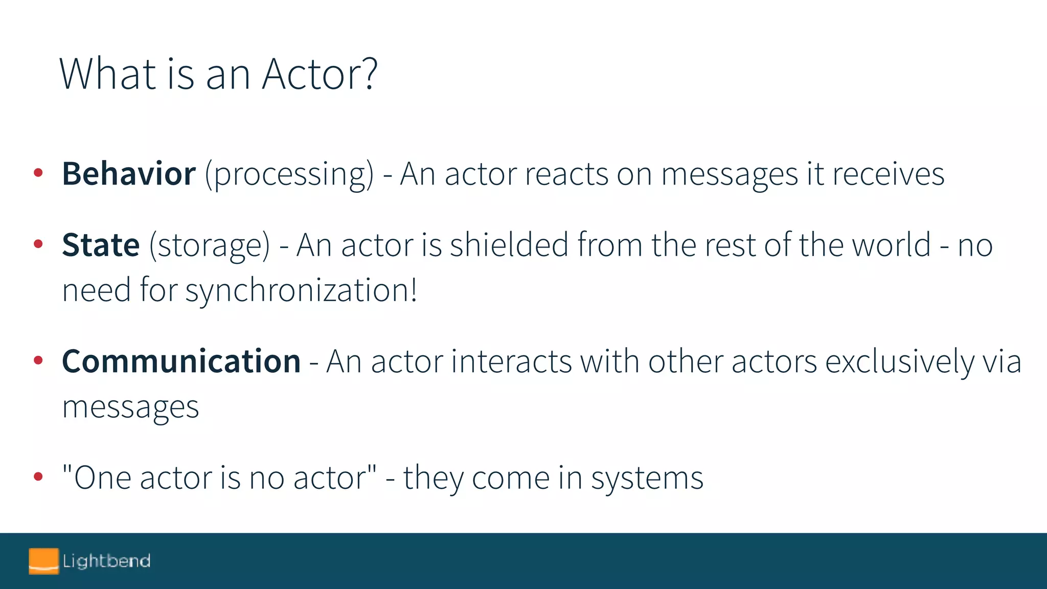 What is an Actor?
• Behavior (processing) - An actor reacts on messages it receives
• State (storage) - An actor is shielded from the rest of the world - no
need for synchronization!
• Communication - An actor interacts with other actors exclusively via
messages
• "One actor is no actor" - they come in systems
 