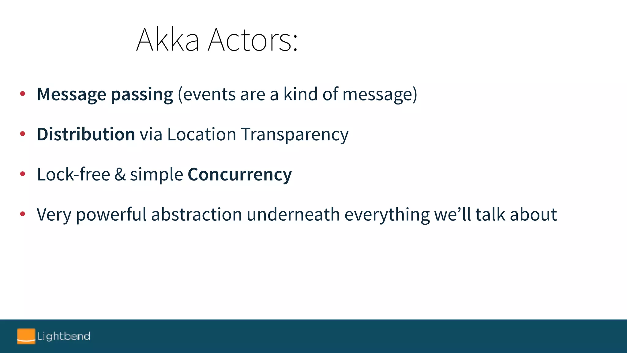 • Message passing (events are a kind of message)
• Distribution via Location Transparency
• Lock-free & simple Concurrency
• Very powerful abstraction underneath everything we’ll talk about
Akka Actors:
 