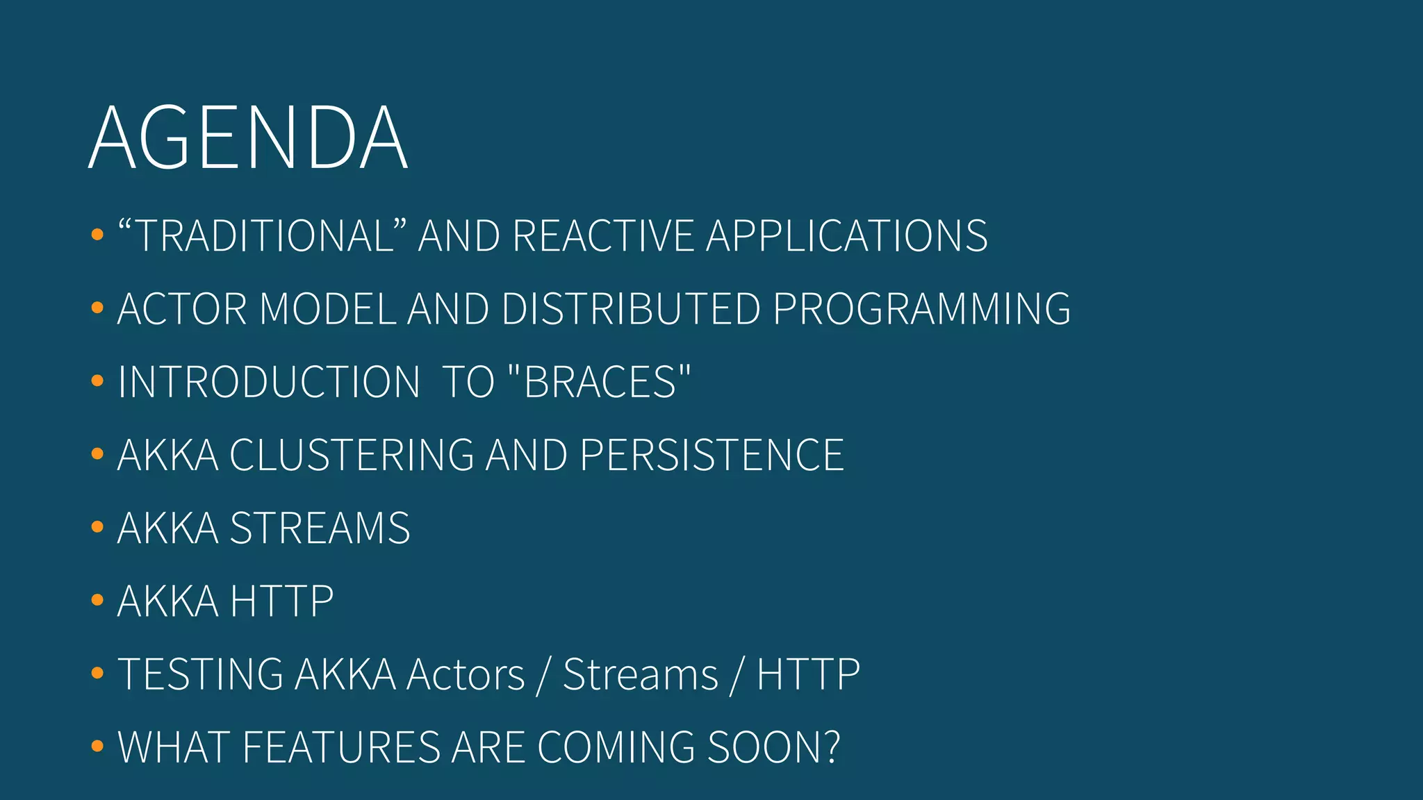 • “TRADITIONAL” AND REACTIVE APPLICATIONS
• ACTOR MODEL AND DISTRIBUTED PROGRAMMING
• INTRODUCTION TO "BRACES"
• AKKA CLUSTERING AND PERSISTENCE
• AKKA STREAMS
• AKKA HTTP
• TESTING AKKA Actors / Streams / HTTP
• WHAT FEATURES ARE COMING SOON?
AGENDA
 