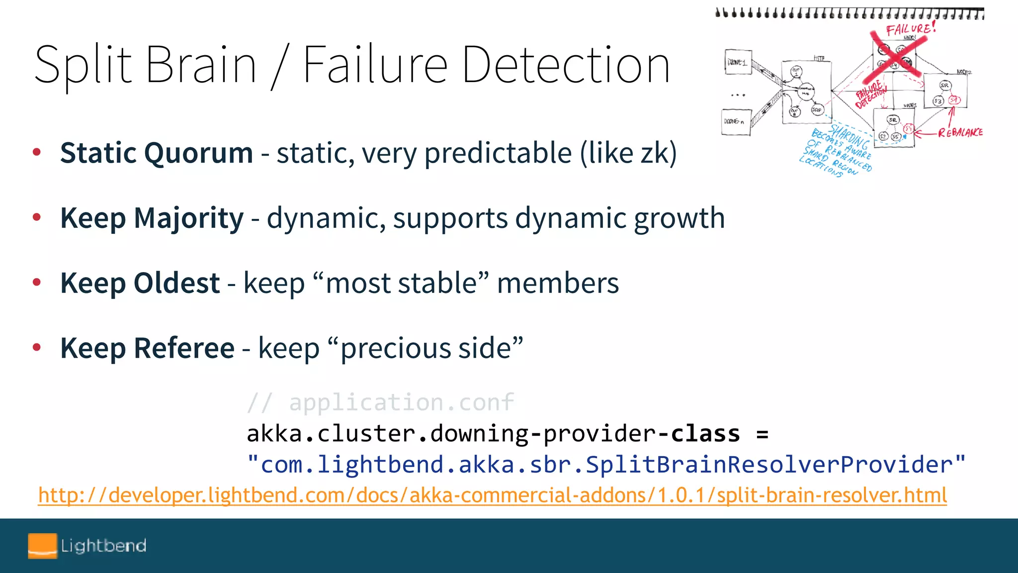 http://developer.lightbend.com/docs/akka-commercial-addons/1.0.1/split-brain-resolver.html
//	application.conf	
akka.cluster.downing-provider-class	=	
"com.lightbend.akka.sbr.SplitBrainResolverProvider"
• Static Quorum - static, very predictable (like zk)
• Keep Majority - dynamic, supports dynamic growth
• Keep Oldest - keep “most stable” members
• Keep Referee - keep “precious side”
Split Brain / Failure Detection
 