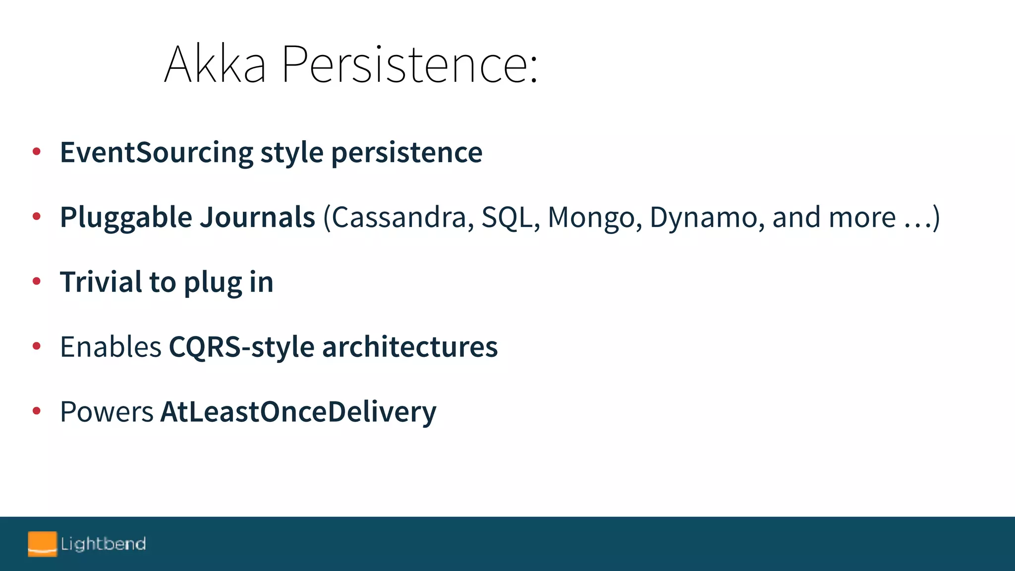 • EventSourcing style persistence
• Pluggable Journals (Cassandra, SQL, Mongo, Dynamo, and more …)
• Trivial to plug in
• Enables CQRS-style architectures
• Powers AtLeastOnceDelivery
Akka Persistence:
 