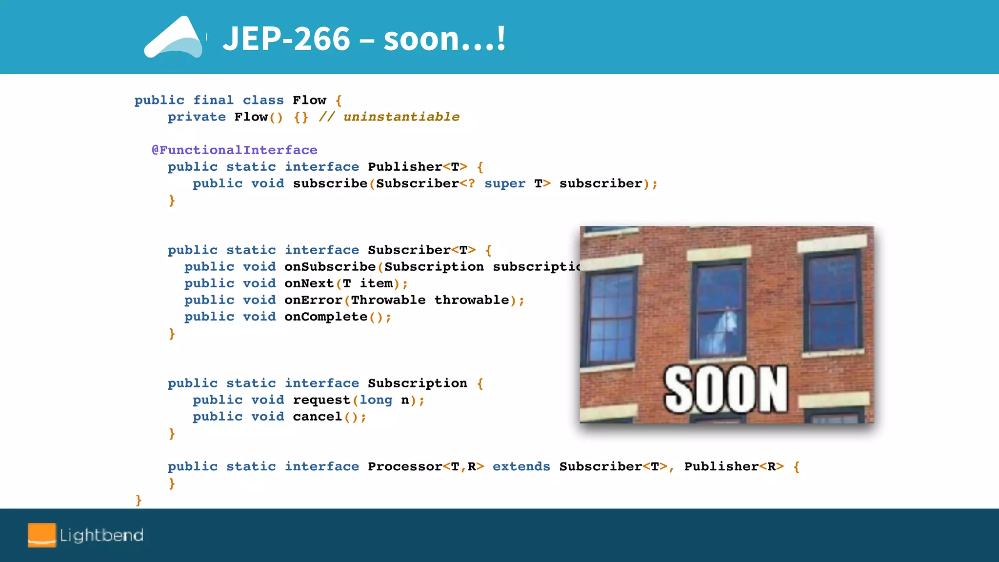 JEP-266 – soon…!
public final class Flow {
private Flow() {} // uninstantiable
@FunctionalInterface
public static interface Publisher<T> {
public void subscribe(Subscriber<? super T> subscriber);
}
public static interface Subscriber<T> {
public void onSubscribe(Subscription subscription);
public void onNext(T item);
public void onError(Throwable throwable);
public void onComplete();
}
public static interface Subscription {
public void request(long n);
public void cancel();
}
public static interface Processor<T,R> extends Subscriber<T>, Publisher<R> {
}
}
 